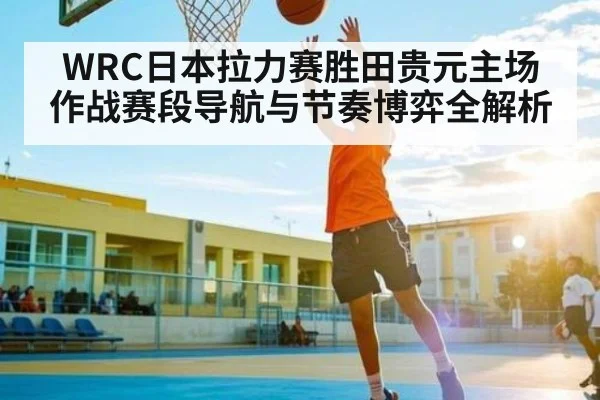 WRC日本拉力赛胜田贵元主场作战赛段导航与节奏博弈全解析