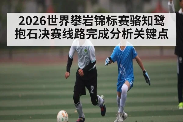 2026世界攀岩锦标赛骆知鹭抱石决赛线路完成分析关键点