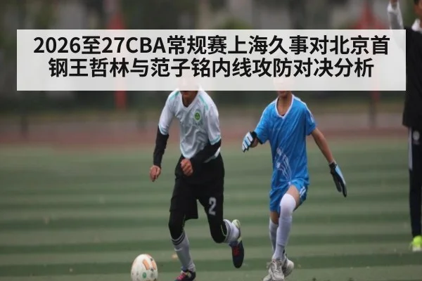 2026至27CBA常规赛上海久事对北京首钢王哲林与范子铭内线攻防对决分析