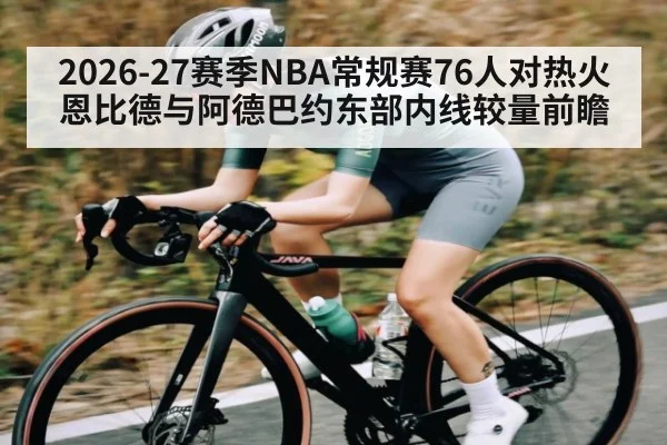 2026-27赛季NBA常规赛76人对热火恩比德与阿德巴约东部内线较量前瞻