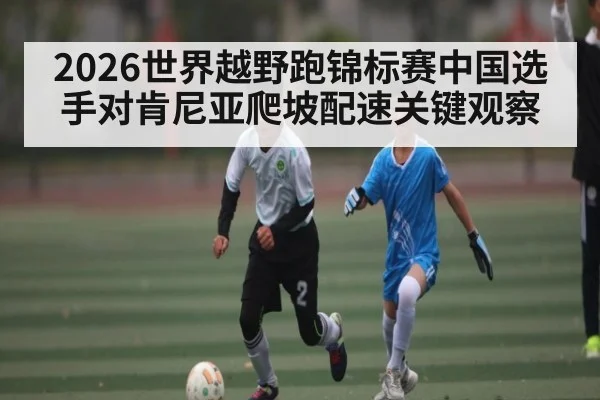 2026世界越野跑锦标赛中国选手对肯尼亚爬坡配速关键观察